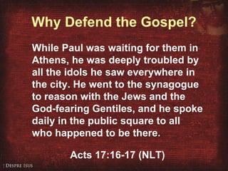 Why Defend the Gospel? While Paul was waiting for them in Athens, he was deeply troubled by all the idols he saw everywhere in the city. He went to the synagogue to reason with the Jews and the God-fearing Gentiles, and he spoke daily in the public square to all who happened to be there. Acts 17:16-17 (NLT) 