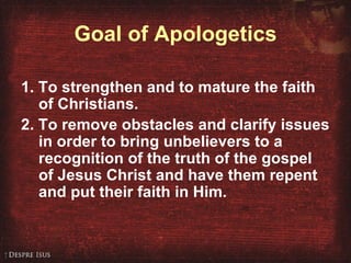 Goal of Apologetics 1. To strengthen and to mature the faith of Christians. 2. To remove obstacles and clarify issues in order to bring unbelievers to a recognition of the truth of the gospel of Jesus Christ and have them repent and put their faith in Him. 