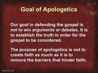 Goal of Apologetics Our goal in defending the gospel is not to win arguments or debates. It is to establish the truth in order for the gospel to be considered. The purpose of apologetics is not to create faith as much as it is to remove the barriers that hinder faith. 