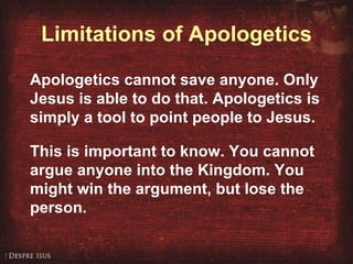 Limitations of Apologetics Apologetics cannot save anyone. Only Jesus is able to do that. Apologetics is simply a tool to point people to Jesus. This is important to know. You cannot argue anyone into the Kingdom. You might win the argument, but lose the person. 