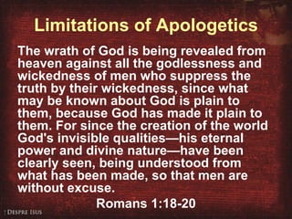 Limitations of Apologetics The wrath of God is being revealed from heaven against all the godlessness and wickedness of men who suppress the truth by their wickedness, since what may be known about God is plain to them, because God has made it plain to them. For since the creation of the world God's invisible qualities—his eternal power and divine nature—have been clearly seen, being understood from what has been made, so that men are without excuse. Romans 1:18-20 