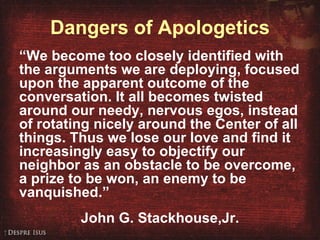 Dangers of Apologetics “ We become too closely identified with the arguments we are deploying, focused upon the apparent outcome of the conversation. It all becomes twisted around our needy, nervous egos, instead of rotating nicely around the Center of all things. Thus we lose our love and find it increasingly easy to objectify our neighbor as an obstacle to be overcome, a prize to be won, an enemy to be vanquished.”  John G. Stackhouse,Jr. 
