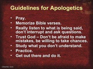 Guidelines for Apologetics Pray. Memorize Bible verses. Really listen to what is being said,  don’t interrupt and ask questions. Trust God – Don’t be afraid to make mistakes, be willing to take chances. Study what you don’t understand. Practice. Get out there and do it. 