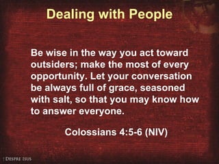 Dealing with People Be wise in the way you act toward outsiders; make the most of every opportunity. Let your conversation be always full of grace, seasoned with salt, so that you may know how to answer everyone. Colossians 4:5-6 (NIV) 