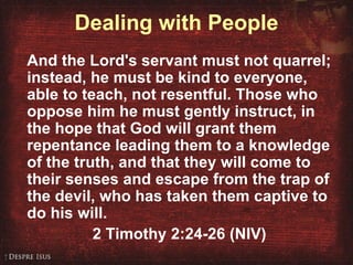 Dealing with People And the Lord's servant must not quarrel; instead, he must be kind to everyone, able to teach, not resentful. Those who oppose him he must gently instruct, in the hope that God will grant them repentance leading them to a knowledge of the truth, and that they will come to their senses and escape from the trap of the devil, who has taken them captive to do his will. 2 Timothy 2:24-26 (NIV) 