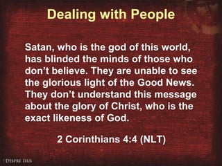 Dealing with People Satan, who is the god of this world, has blinded the minds of those who don’t believe. They are unable to see the glorious light of the Good News. They don’t understand this message about the glory of Christ, who is the exact likeness of God. 2 Corinthians 4:4 (NLT) 