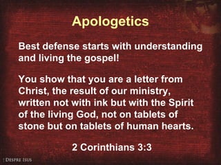 Apologetics Best defense starts with understanding and living the gospel! You show that you are a letter from Christ, the result of our ministry, written not with ink but with the Spirit of the living God, not on tablets of stone but on tablets of human hearts. 2 Corinthians 3:3 