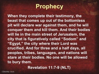 Prophecy When they complete their testimony, the beast that comes up out of the bottomless pit will declare war against them, and he will conquer them and kill them. And their bodies will lie in the main street of Jerusalem, the city that is figuratively called “Sodom” and “Egypt,” the city where their Lord was crucified. And for three and a half days, all peoples, tribes, languages, and nations will stare at their bodies. No one will be allowed to bury them. Revelation 11:7-9 (NLT) 