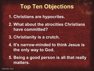 Top Ten Objections Christians are hypocrites. What about the atrocities Christians have committed? Christianity is a crutch. It's narrow-minded to think Jesus is the only way to God. Being a good person is all that really matters. 
