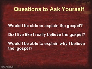 Questions to Ask Yourself Would I be able to explain the gospel? Do I live like I really believe the gospel? Would I be able to explain why I believe the  gospel? 