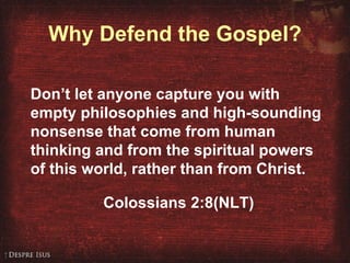 Why Defend the Gospel? Don’t let anyone capture you with empty philosophies and high-sounding nonsense that come from human thinking and from the spiritual powers of this world, rather than from Christ.  Colossians 2:8(NLT) 