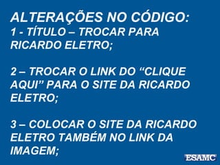 ALTERAÇÕES NO CÓDIGO:
1 - TÍTULO – TROCAR PARA
RICARDO ELETRO;
2 – TROCAR O LINK DO “CLIQUE
AQUI” PARA O SITE DA RICARDO
ELETRO;
3 – COLOCAR O SITE DA RICARDO
ELETRO TAMBÉM NO LINK DA
IMAGEM;
 