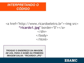 <a href="http://www.ricardoeletro.br"><img src=
“ricardo1.jpg" border="0"></a>
</div>
</body>
</html>
INTERPRETANDO O
CÓDIGO
TROQUE O ENDEREÇO DA IMAGEM,
DE UOL PARA O NOME DA PRIMEIRA
IMAGEM SALVA: “RICARDO1.JPG”
 