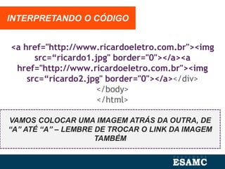 <a href="http://www.ricardoeletro.com.br"><img
src=“ricardo1.jpg" border="0"></a><a
href="http://www.ricardoeletro.com.br"><img
src=“ricardo2.jpg" border="0"></a></div>
</body>
</html>
INTERPRETANDO O CÓDIGO
VAMOS COLOCAR UMA IMAGEM ATRÁS DA OUTRA, DE
“A” ATÉ “A” – LEMBRE DE TROCAR O LINK DA IMAGEM
TAMBÉM
 