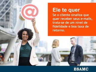 Ele te quer
Se o cliente sinaliza que
quer receber seus e-mails,
trata-se de um nível de
fidelidade e boa taxa de
retorno.
 