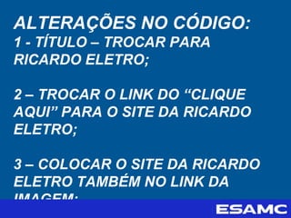 ALTERAÇÕES NO CÓDIGO:
1 - TÍTULO – TROCAR PARA
RICARDO ELETRO;
2 – TROCAR O LINK DO “CLIQUE
AQUI” PARA O SITE DA RICARDO
ELETRO;
3 – COLOCAR O SITE DA RICARDO
ELETRO TAMBÉM NO LINK DA
IMAGEM;
 