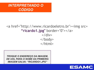 <a href="http://www.ricardoeletro.br"><img src=
“ricardo1.jpg" border="0"></a>
</div>
</body>
</html>
INTERPRETANDO O
CÓDIGO
TROQUE O ENDEREÇO DA IMAGEM,
DE UOL PARA O NOME DA PRIMEIRA
IMAGEM SALVA: “RICARDO1.JPG”
 