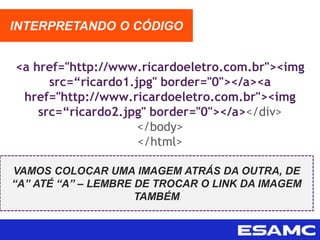 <a href="http://www.ricardoeletro.com.br"><img
src=“ricardo1.jpg" border="0"></a><a
href="http://www.ricardoeletro.com.br"><img
src=“ricardo2.jpg" border="0"></a></div>
</body>
</html>
INTERPRETANDO O CÓDIGO
VAMOS COLOCAR UMA IMAGEM ATRÁS DA OUTRA, DE
“A” ATÉ “A” – LEMBRE DE TROCAR O LINK DA IMAGEM
TAMBÉM
 