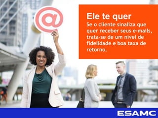 Ele te quer
Se o cliente sinaliza que
quer receber seus e-mails,
trata-se de um nível de
fidelidade e boa taxa de
retorno.
 
