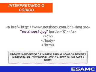 <a href="http://www.netshoes.com.br"><img src=
“netshoes1.jpg" border="0"></a>
</div>
</body>
</html>
INTERPRETANDO O
CÓDIGO
TROQUE O ENDEREÇO DA IMAGEM, PARA O NOME DA PRIMEIRA
IMAGEM SALVA: “NETSHOES1.JPG” E ALTERE O LINK PARA A
HOME.
 