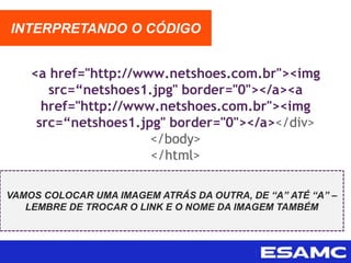 <a href="http://www.netshoes.com.br"><img
src=“netshoes1.jpg" border="0"></a><a
href="http://www.netshoes.com.br"><img
src=“netshoes1.jpg" border="0"></a></div>
</body>
</html>
INTERPRETANDO O CÓDIGO
VAMOS COLOCAR UMA IMAGEM ATRÁS DA OUTRA, DE “A” ATÉ “A” –
LEMBRE DE TROCAR O LINK E O NOME DA IMAGEM TAMBÉM
 