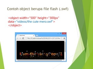 Contoh object berupa file flash (.swf)
<object width="500" height="300px"
data="videos/the cute mero.swf">
</object>
 
