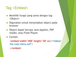 Tag <Embed>
 Memiliki fungsi yang sama dengan tag
<Object>
 Digunakan untuk menyisipkan object pada
browser
 Object dapat berupa Java Applets, PDF
reader, atau Flash Player.
 Contoh:
<embed width="400" height="50" src=“videos/
the cute mero.swf">
</embed>
 