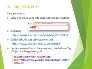 2. Tag <Object>
Cara penulisan:
 Copy URL video yang ada pada Address bar youtube
 Misalnya:
https://www.youtube.com/watch?v=56Sx2I1SRfA
 Editlah URL di atas sehingga menjadi:
https://www.youtube.com/v/56Sx2I1SRfA
 Untuk menampilkan di halaman web, tambahkan Tag
<Object> sehingga menjadi:
<object width="420" height="315"
data="https://www.youtube.com/v/56Sx2I1SRfA">
</object>
 