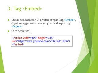 3. Tag <Embed>
 Untuk mendapatkan URL video dengan Tag <Embed>,
dapat menggunakan cara yang sama dengan tag
<Object>
 Cara penulisan:
<embed width="420" height="315"
src="https://www.youtube.com/v/56Sx2I1SRfA">
</embed>
 