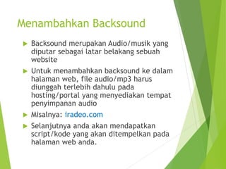 Menambahkan Backsound
 Backsound merupakan Audio/musik yang
diputar sebagai latar belakang sebuah
website
 Untuk menambahkan backsound ke dalam
halaman web, file audio/mp3 harus
diunggah terlebih dahulu pada
hosting/portal yang menyediakan tempat
penyimpanan audio
 Misalnya: iradeo.com
 Selanjutnya anda akan mendapatkan
script/kode yang akan ditempelkan pada
halaman web anda.
 