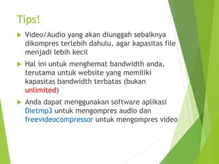 Tips!
 Video/Audio yang akan diunggah sebaiknya
dikompres terlebih dahulu, agar kapasitas file
menjadi lebih kecil
 Hal ini untuk menghemat bandwidth anda,
terutama untuk website yang memiliki
kapasitas bandwidth terbatas (bukan
unlimited)
 Anda dapat menggunakan software aplikasi
Dietmp3 untuk mengompres audio dan
freevideocompressor untuk mengompres video
 