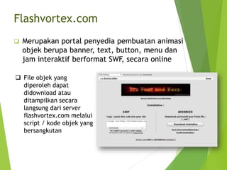 Merupakan portal penyedia pembuatan animasi
objek berupa banner, text, button, menu dan
jam interaktif berformat SWF, secara online
 File objek yang
diperoleh dapat
didownload atau
ditampilkan secara
langsung dari server
flashvortex.com melalui
script / kode objek yang
bersangkutan
Flashvortex.com
 
