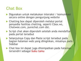 Chat Box
 Digunakan untuk melakukan interaksi / komunikasi
secara online dengan pengunjung website
 Chatting box dapat diperoleh melalui portal
penyedia fasilitas chatting, seperti Cbox.ws,
Chatwee.com, purechat.com dst.
 Script chat akan diperoleh setelah anda mendaftar
pada portal tersebut
 Selanjutnya Copy dan Paste script tersebut pada
bagian halaman web yang diinginkan, misalnya pada
Sidebar
 Chat box ini dapat juga ditempatkan pada halaman
tersendiri sebagai buku tamu
 