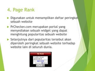 4. Page Rank
 Digunakan untuk menampilkan daftar peringkat
sebuah website
 PrChecker.com merupakan portal yang
menyediakan sebuah widget yang dapat
menghitung popularitas sebuah website
 Selanjutnya dari popularitas tersebut akan
diperoleh peringkat sebuah website terhadap
website lain di seluruh dunia.
 