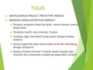 TUGAS
 MENYELESAIKAN PROJECT PROTOTYPE WEBSITE
 MEMENUHI SEMUA KETENTUAN BERIKUT:
 Struktur template boleh berubah, namun konten (menu)
tetap sama
 Template terdiri atas minimal 3 kolom
 Gunakan logo (interaktif) yang sesuai dengan konsep
website
 Semua hyperlink pada menu telah terisi dan terhubung
dengan sempurna
 Konten/Artikel minimal 7 artikel (boleh diambil dari
internet dan cantumkan sumbernya pada akhir artikel)
 