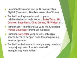  Halaman Download, meliputi Dokumentasi
Digital (Dokumen, Gambar, Music dan Video)
 Tambahkan Layanan Interaktif pada
sidebar/halaman web, seperti Buku Tamu, Hit
Counter, Page Rank, Chat Online, FB Widget dst
 Tambahkan 1 menu khusus yang menuju pada
Profile Developer (Pembuat Website)
 Gunakan soft color yang sesuai, sehingga
konten terbaca dengan baik dan pengunjung
merasa nyaman
 Tambahkan hal menarik lainnya yang membuat
pengunjung tertarik untuk kembali
mengunjungi web kalian
 
