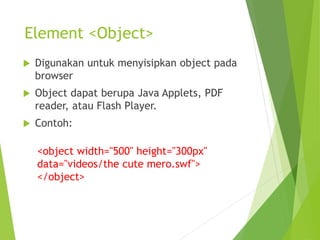 Element <Object>
 Digunakan untuk menyisipkan object pada
browser
 Object dapat berupa Java Applets, PDF
reader, atau Flash Player.
 Contoh:
<object width="500" height="300px"
data="videos/the cute mero.swf">
</object>
 