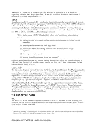 4 PRESIDENTIAL INITIATIVE TO END HUNGER IN AFRICA (IEHA)
$14 million, $12 million and $7 million, respectively, with IEHA contributing 35%, 41% and 70%,
respectively. The total SO 9 budget figure for FY 07 was not available at the time of this evaluation to
estimate the percentage designated as IEHA.
GHANA
Ghana became an IEHA country in 2004 with funding channeled through the Economic Growth Strategic
Objective (SO6), with full operations beginning in FY 2005. Similar to the case of Mali, IEHA funding came
to Ghana well after SO 6 was designed in 2003 to focus on increasing trade and investment to drive
economic growth. Here, the SO had to be redesigned to accommodate the IEHA objectives, which was a
time consuming exercise for the SO 6 team. However, the team was successful in their efforts to fit IEHA
into SO 6, as reflected in the USAID/Ghana Strategy Statement:
“IEHA funding expands USAID/Ghana’s ability to enhance export competitiveness in the agricultural
sector by:
(a) helping farmers and exporters understand and adopt international standards for fresh and processed
commodities;
(b) integrating smallholder farmers into export supply chains;
(c) promoting the adoption of biotechnology innovations within the context of sound biosafety
regulations;
(d) broadening access to finance; and,
(e) improving the enabling environment for trade and investment.”
Currently, SO 6 has a budget of US$7.3 million per year, with just over half of that funding designated as
IEHA and these funding levels have been steady over the past three years. Of the 13 activities in the SO6
portfolio, five are funded by IEHA.
WEST AFRICA
The West Africa Program, previously known as the West Africa Regional Program (WARP), was designed to
support regional initiatives that contribute to an alignment of priorities across countries. West Africa revised
its strategic framework in early 2004 to reflect an increased focus on agriculture. IEHA activities are
implemented under two strategic objectives: (1) food security/natural resource management (SO-6), Food
Security and ENV/NRM Policies and Programs Strengthened and Implemented in West Africa, and (2) economic
integration (SO-4), Regional Economic Integration Strengthened, under which markets and trade fall.
In September 2005, USAID/WA committed to align with and support the implementation of the African
Union New Partnership for Africa’s Development (AU/NEPAD) Comprehensive African Agricultural
Development Programme (CAADP), whose objective is to achieve a 6 percent annual growth rate in
agriculture, and sustain this over time.3
To support ECOWAS in this endeavor, the West Africa mission has
placed agriculture and trade advisors in ECOWAS.
THE IEHA ACTION PLANS
MALI
The Mali IEHA Action Plan was designed to contribute to the IEHA objectives by both increasing food
availability through increased production capability and increasing agricultural incomes for greater financial
access to food for rural households.
3
DRAFT MEMORANDUM To: Regional Missions and Washington Operating Units Working on IEHA, From: Jeff Hill, IEHA Manager, Subject:
Alignment of IEHA and CAADP Regional Programs and Processes, February 2006.
 