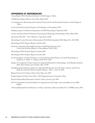 96 PRESIDENTIAL INITIATIVE TO END HUNGER IN AFRICA (IEHA)
APPENDIX III: REFERENCES
Annual Report 2005, Presidential Initiative to End Hunger in Africa
USAID Mozambique Mission Action Plan, March 2003
A Comprehensive Monitoring and Evaluation Framework for the Presidential Initiative to End Hunger in
Africa
Food and Nutrition Security Progress and Challenges in Mozambique 2005
Building Capacity for Disaster Preparedness, USAID/Mozambique, September 2005
Cassava and Sweet Potato Production, Processing and Marketing in Mozambique, INIA, March 2003
Investment Plan 2007 – 2011, Ministry of Agriculture, IIAM
Mozambique Country Economic Memorandum, World Bank September 2005, Report No. 32615-MZ
Mozambique IEHA Progress Report, October 2004
Study into Alternative Input Supply Systems to Smallholder Farmers in the
Central and Northern Regions of Mozambique, PAMA 2005.
Mozambique IEHA Progress Report, October 2004
Mozambique IEHA Progress Report, October 2005
Economic Impact of Varietal Tolerance to Cassava Brown Streak Disease in Coastal Mozambique, S.
McSween, T. Walker, V. Salegua, and R. Pitoro 2005
Design of a Competitive Grants System for Agricultural Research for Mozambique, Arvin Bunker, Kenneth
Buhr, Peter Gregory, Jose Fafetine, May 4, 2006
Strengthening Mozambican Capacity for Agricultural Productivity Growth, Policy Analysis, and Poverty
Reduction: Quarterly Project Narrative Report - April 1 – June 30, 2006
Regional Center for Southern Africa, Action Plan, June 2003
Progress Report for Fiscal Years 2002 – 2003, Regional Center for Southern Africa
Results Oriented Brief Description Southern Africa Activities, July 2004
690-013: Expanded Commercial Markets for Agricultural Technologies and Commodities in the SADC
Region
Achieving Regional Growth Dynamics in African Agriculture, Discussion Paper No.17, IFPRI, January 2005
 