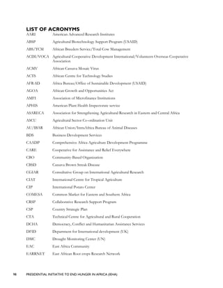 98 PRESIDENTIAL INITIATIVE TO END HUNGER IN AFRICA (IEHA)
LIST OF ACRONYMS
AARI American Advanced Research Institutes
ABSP Agricultural Biotechnology Support Program (USAID)
ABS/TCM African Breeders Service/Total Cow Management
ACDI/VOCA Agricultural Cooperative Development International/Volunteers Overseas Cooperative
Association
ACMV African Cassava Mosaic Virus
ACTS African Centre for Technology Studies
AFR-SD Africa Bureau/Office of Sustainable Development (USAID)
AGOA African Growth and Opportunities Act
AMFI Association of Microfinance Institutions
APHIS American Plant Health Inspectorate service
ASARECA Association for Strengthening Agricultural Research in Eastern and Central Africa
ASCU Agricultural Sector Co-ordination Unit
AU/IBAR African Union/IntraAfrica Bureau of Animal Diseases
BDS Business Development Services
CAADP Comprehensive Africa Agriculture Development Programme
CARE Cooperative for Assistance and Relief Everywhere
CBO Community-Based Organization
CBSD Cassava Brown Streak Disease
CGIAR Consultative Group on International Agricultural Research
CIAT International Centre for Tropical Agriculture
CIP International Potato Center
COMESA Common Market for Eastern and Southern Africa
CRSP Collaborative Research Support Program
CSP Country Strategic Plan
CTA Technical Centre for Agricultural and Rural Cooperation
DCHA Democracy, Conflict and Humanitarian Assistance Services
DFID Department for International development (UK)
DMC Drought Monitoring Center (UN)
EAC East Africa Community
EARRNET East African Root crops Research Network
 