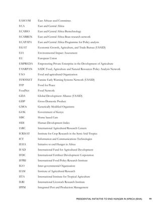 PRESIDENTIAL INITIATIVE TO END HUNGER IN AFRICA (IEHA) 99
EASCOM East African seed Committee
ECA East and Central Africa
ECABIO East and Central Africa Biotechnology
ECABREN East and Central Africa Bean research network
ECAPAPA East and Central Africa Programme for Policy analysis
EGAT Economic Growth, Agriculture, and Trade Bureau (USAID)
EIA Environmental Impact Assessment
EU European Union
EMPREDA Empowering Private Enterprise in the Development of Agriculture
FANRPAN SADC Food, Agriculture and Natural Resources Policy Analysis Network
FAO Food and agricultural Organization
FEWSNET Famine Early Warning Systems Network (USAID)
FFP Food for Peace
FoodNet Food Network
GDA Global Development Alliance (USAID)
GDP Gross Domestic Product
GMOs Genetically Modified Organisms
GOK Government of Kenya
HBC Home based Care
HDI Human Development Index
IARC International Agricultural Research Centers
ICRISAT Institute for Crop Research in the Semi-Arid Tropics
ICT Information and Communications Technologies
IEHA Initiative to end Hunger in Africa
IFAD International Fund for Agricultural Development
IFDC International Fertilizer Development Corporation
IFPRI International Food Policy Research Institute
IGO Inter-governmental Organization
IIAM Institute of Agricultural Research
IITA International Institute for Tropical Agriculture
ILRI International Livestock Research Institute
IPPM Integrated Pest and Production Management
 