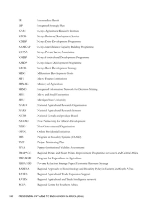 100 PRESIDENTIAL INITIATIVE TO END HUNGER IN AFRICA (IEHA)
IR Intermediate Result
ISP Integrated Strategic Plan
KARI Kenya Agricultural Research Institute
KBDS Kenya Business Development Service
KDDP Kenya Dairy Development Programme
KEMCAP Kenya Microfinance Capacity Building Programme
KEPSA Kenya Private Sector Association
KHDP Kenya Horticultural Development Programme
KMDP Kenya Maize Development Programme
KRDS Kenya Rural Development Strategy
MDG Millennium Development Goals
MFI Micro-Finance Institutions
MINAG Ministry of Agriculture
MIND Integrated Information Network for Decision-Making
MSE Micro and Small Enterprises
MSU Michigan State University
NARO National Agricultural Research Organization
NARS National Agricultural Research Systems
NCPB National Cereals and produce Board
NEPAD New Partnership for Africa’s Development
NGO Non-Governmental Organization
OPIN Online Presidential Initiatives
PBS Program in Biosafety Systems (USAID)
PMP Project Monitoring Plan
PIVA Partner Institutional Viability Assessments
PRAPACE Regional Potato and Sweet Potato Improvement Programme in Eastern and Central Africa
PROAGRI Program for Expenditure in Agriculture
PRSP/ERS Poverty Reduction Strategy Paper/Economic Recovery Strategy
RABESA Regional Approach to Biotechnology and Biosafety Policy in Eastern and South Africa
RATES Regional Agricultural Trade Expansion Support
RATIN Regional Agricultural and Trade Intelligence network
RCSA Regional Centre for Southern Africa
 