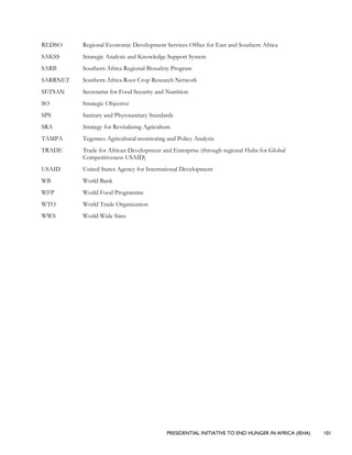 PRESIDENTIAL INITIATIVE TO END HUNGER IN AFRICA (IEHA) 101
REDSO Regional Economic Development Services Office for East and Southern Africa
SAKSS Strategic Analysis and Knowledge Support System
SARB Southern Africa Regional Biosafety Program
SARRNET Southern Africa Root Crop Research Network
SETSAN Secretariat for Food Security and Nutrition
SO Strategic Objective
SPS Sanitary and Phytosanitary Standards
SRA Strategy for Revitalizing Agriculture
TAMPA Tegemeo Agricultural monitoring and Policy Analysis
TRADE Trade for African Development and Enterprise (through regional Hubs for Global
Competitiveness USAID)
USAID United States Agency for International Development
WB World Bank
WFP World Food Programme
WTO World Trade Organization
WWS World Wide Sires
 