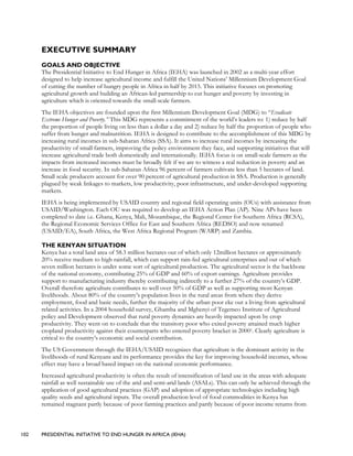 102 PRESIDENTIAL INITIATIVE TO END HUNGER IN AFRICA (IEHA)
EXECUTIVE SUMMARY
GOALS AND OBJECTIVE
The Presidential Initiative to End Hunger in Africa (IEHA) was launched in 2002 as a multi-year effort
designed to help increase agricultural income and fulfill the United Nations’ Millennium Development Goal
of cutting the number of hungry people in Africa in half by 2015. This initiative focuses on promoting
agricultural growth and building an African-led partnership to cut hunger and poverty by investing in
agriculture which is oriented towards the small-scale farmers.
The IEHA objectives are founded upon the first Millennium Development Goal (MDG) to “Eradicate
Extreme Hunger and Poverty.” This MDG represents a commitment of the world’s leaders to: 1) reduce by half
the proportion of people living on less than a dollar a day and 2) reduce by half the proportion of people who
suffer from hunger and malnutrition. IEHA is designed to contribute to the accomplishment of this MDG by
increasing rural incomes in sub-Saharan Africa (SSA). It aims to increase rural incomes by increasing the
productivity of small farmers, improving the policy environment they face, and supporting initiatives that will
increase agricultural trade both domestically and internationally. IEHA focus is on small-scale farmers as the
impacts from increased incomes must be broadly felt if we are to witness a real reduction in poverty and an
increase in food security. In sub-Saharan Africa 96 percent of farmers cultivate less than 5 hectares of land.
Small scale producers account for over 90 percent of agricultural production in SSA. Production is generally
plagued by weak linkages to markets, low productivity, poor infrastructure, and under-developed supporting
markets.
IEHA is being implemented by USAID country and regional field operating units (OUs) with assistance from
USAID/Washington. Each OU was required to develop an IEHA Action Plan (AP). Nine APs have been
completed to date i.e. Ghana, Kenya, Mali, Mozambique, the Regional Center for Southern Africa (RCSA),
the Regional Economic Services Office for East and Southern Africa (REDSO) and now renamed
(USAID/EA), South Africa, the West Africa Regional Program (WARP) and Zambia.
THE KENYAN SITUATION
Kenya has a total land area of 58.3 million hectares out of which only 12million hectares or approximately
20% receive medium to high rainfall, which can support rain-fed agricultural enterprises and out of which
seven million hectares is under some sort of agricultural production. The agricultural sector is the backbone
of the national economy, contributing 25% of GDP and 60% of export earnings. Agriculture provides
support to manufacturing industry thereby contributing indirectly to a further 27% of the country’s GDP.
Overall therefore agriculture contributes to well over 50% of GDP as well as supporting most Kenyan
livelihoods. About 80% of the country’s population lives in the rural areas from where they derive
employment, food and basic needs, further the majority of the urban poor eke out a living from agricultural
related activities. In a 2004 household survey, Ghamba and Mghenyi of Tegemeo Institute of Agricultural
policy and Development observed that rural poverty dynamics are heavily impacted upon by crop
productivity. They went on to conclude that the transitory poor who exited poverty attained much higher
cropland productivity against their counterparts who entered poverty bracket in 20001. Clearly agriculture is
critical to the country’s economic and social contribution.
The US Government through the IEHA/USAID recognizes that agriculture is the dominant activity in the
livelihoods of rural Kenyans and its performance provides the key for improving household incomes, whose
effect may have a broad based impact on the national economic performance.
Increased agricultural productivity is often the result of intensification of land use in the areas with adequate
rainfall as well sustainable use of the arid and semi-arid lands (ASALs). This can only be achieved through the
application of good agricultural practices (GAP) and adoption of appropriate technologies including high
quality seeds and agricultural inputs. The overall production level of food commodities in Kenya has
remained stagnant partly because of poor farming practices and partly because of poor income returns from
 