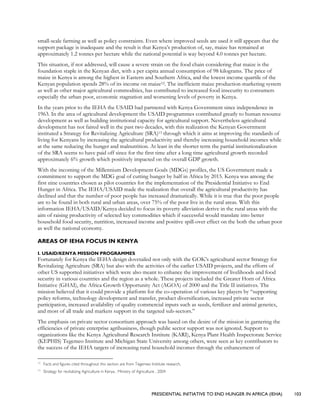 PRESIDENTIAL INITIATIVE TO END HUNGER IN AFRICA (IEHA) 103
small-scale farming as well as policy constraints. Even where improved seeds are used it still appears that the
support package is inadequate and the result is that Kenya’s production of, say, maize has remained at
approximately 1.2 tonnes per hectare while the national potential is way beyond 4.0 tonnes per hectare.
This situation, if not addressed, will cause a severe strain on the food chain considering that maize is the
foundation staple in the Kenyan diet, with a per capita annual consumption of 98 kilograms. The price of
maize in Kenya is among the highest in Eastern and Southern Africa, and the lowest income quartile of the
Kenyan population spends 28% of its income on maize12. The inefficient maize production-marketing system
as well as other major agricultural commodities, has contributed to increased food insecurity to consumers
especially the urban poor, economic stagnation and worsening levels of poverty in Kenya.
In the years prior to the IEHA the USAID had partnered with Kenya Government since independence in
1963. In the area of agricultural development the USAID programmes contributed greatly to human resource
development as well as building institutional capacity for agricultural support. Nevertheless agricultural
development has not faired well in the past two decades, with this realization the Kenyan Government
instituted a Strategy for Revitalizing Agriculture (SRA)13 through which it aims at improving the standards of
living for Kenyans by increasing the agricultural productivity and thereby increasing household incomes while
at the same reducing the hunger and malnutrition. At least in the shorter term the partial institutionalization
of the SRA seems to have paid off since for the first time after a long time agricultural growth recorded
approximately 6% growth which positively impacted on the overall GDP growth.
With the incoming of the Millennium Development Goals (MDGs) profiles, the US Government made a
commitment to support the MDG goal of cutting hunger by half in Africa by 2015. Kenya was among the
first nine countries chosen as pilot countries for the implementation of the Presidential Initiative to End
Hunger in Africa. The IEHA/USAID made the realization that overall the agricultural productivity has
declined and that the number of poor people has increased dramatically. While it is true that the poor people
are to be found in both rural and urban areas, over 75% of the poor live in the rural areas. With this
information IEHA/USAID/Kenya decided to focus its poverty alleviation derive in the rural areas with the
aim of raising productivity of selected key commodities which if successful would translate into better
household food security, nutrition, increased income and positive spill-over effect on the both the urban poor
as well the national economy.
AREAS OF IEHA FOCUS IN KENYA
I. USAID/KENYA MISSION PROGRAMMES
Fortunately for Kenya the IEHA design dovetailed not only with the GOK’s agricultural sector Strategy for
Revitalizing Agriculture (SRA) but also with the activities of the earlier USAID projects, and the efforts of
other US supported initiatives which were also meant to enhance the improvement of livelihoods and food
security in various countries and the region as a whole. These projects included the Greater Horn of Africa
Initiative (GHAI), the Africa Growth Opportunity Act (AGOA) of 2000 and the Title II initiatives. The
mission believed that it could provide a platform for the co-operation of various key players by “supporting
policy reforms, technology development and transfer, product diversification, increased private sector
participation, increased availability of quality commercial inputs such as seeds, fertilizer and animal genetics,
and most of all trade and markets support in the targeted sub-sectors.”
The emphasis on private sector consortium approach was based on the desire of the mission in garnering the
efficiencies of private enterprise agribusiness, though public sector support was not ignored. Support to
organizations like the Kenya Agricultural Research Institute (KARI), Kenya Plant Health Inspectorate Service
(KEPHIS) Tegemeo Institute and Michigan State University among others, were seen as key contributors to
the success of the IEHA targets of increasing rural household incomes through the enhancement of
12
Facts and figures cited throughout this section are from Tegemeo Institute research.
13
Strategy for revitalizing Agriculture in Kenya , Ministry of Agriculture , 2004
 
