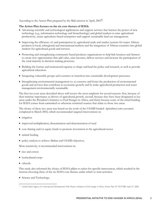 PRESIDENTIAL INITIATIVE TO END HUNGER IN AFRICA (IEHA) 5
According to the Action Plan prepared by the Mali mission in April, 20034
:
The Action Plan focuses on the six core themes of IEHA:
• Advancing scientific and technological applications and support services that harness the power of new
technology (e.g., information technology and biotechnology) and global markets to raise agricultural
productivity, create agriculture-based enterprises and support sustainable land use management.
• Improving the efficiency of, and participation in, agricultural trade and market systems for major African
products in local, subregional and international markets and the integration of African countries into global
markets for agricultural goods and services.
• Promoting and strengthening community-based producer organizations to help link business and farmers
to create new opportunities that add value, raise incomes, deliver services and increase the participation of
the rural majority in decision making processes.
• Building the human and institutional capacity to shape and lead the policy and research, as well as provide
agricultural education.
• Integrating vulnerable groups and countries in transition into sustainable development processes.
• Strengthening environmental management to: a) conserve and foster the production of environmental
goods and services that contribute to economic growth; and b) make agricultural production and water
management environmentally sustainable.
The first two core areas described above will receive the most emphasis for several reasons: first, because of
their intrinsic importance as drivers of agricultural growth, second, because they have been designated as key
areas under the President’s Initiative to End Hunger in Africa, and third, because some of the initial funding
for IEHA comes from earmarked or otherwise restricted sources that relate to those two areas.
The choice of these two areas was based on the work of the USAID funded Agricultural sector assessment
completed in March 2002, which recommended targeted interventions in:
• irrigation
• improved multiplication, dissemination and demonstration of seed
• cost-sharing and/or equity funds to promote investment in the agricultural sector
• animal feeding
• policy analysis to achieve Malian and USAID objectives.
More tentatively, it recommended interventions in:
• rice and cotton
• horticultural crops
• oilseeds
This study also informed the choice of IEHA pillars to select for specific intervention, which resulted in the
mission choosing three of the six IEHA core themes under which to start activities:
• Science and Technology;
4
United States Agency for International Development Mali Mission, Initiative to End Hunger in Africa, Action Plan (FY 03-FY08), April 27, 2003.
 