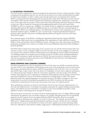 PRESIDENTIAL INITIATIVE TO END HUNGER IN AFRICA (IEHA) 105
II. THE REGIONAL PROGRAMMES:
The IEHA model is engineered to reduce the hunger levels and increase incomes to all poor people in Africa;
consequently the programme takes the view that the lessons learnt in one country should whenever possible
be shared across boarders, in order to reduce waste through repetitiveness of experimentation. Further,
IEHA is convinced that this regional approach can spur growth in trade which will make economic outturns
meaningful if Africa harnesses both its regional and continental competitiveness. Indeed this is a welcome
move to the region since the countries of East and Central Africa had already realized this dimension and had
on their own volition formed the Association for Strengthening Research in East and Central Africa
(ASARECA) well over a decade ago. ASARECA was initially formed as a platform for enhancing Integrated
Agriculture Research for Development (IAR4D) amongst its ten members. With the continued support of
the ASARECA, IEHA has contributed greatly to the administrative maturity of the organization as well as the
situational analytical capacity. ASARECA is now a trusted source of regional agricultural development
priorities and has played a critical role in building Agricultural Research capacity in the East and Central
Africa (ECA) region.
The continued support of the IEHA to the Regional Agricultural Trade Expansion Support (RATES)
programme has made inroads into the understanding of the impediments to trade within the Common
Markets of East and Southern Africa (COMESA) countries. Amongst many other achievements the RATES
programme has helped in the evolution of a reliable and resourceful Regional Agricultural Trade Intelligence
Network (RATIN).
The IEHA efforts in Kenya have been going on for over four years now and the US Government felt it was
necessary to have a review on progress made so far and if necessary use the review findings to re-adjust the
way forward. This evaluation of Kenya’s IEHA program was undertaken in October 2006 with the purpose
of establishing whether the strategies and action plans of both the USAID Country and Regional Missions
were geared to realization of goals and objectives of IEHA. The report is based on information obtained
from relevant program document, discussions with USAID Mission staff, interviews with implementing
partners, and field visits to projects.
MAIN FINDINGS AND LESSONS LEARNED
The IEHA programmes have been in operation for well over four years now, literally covering the first five
year slice of the 15 year commitment. On the Kenyan scene none of the programmes is new as such but they
all have been subsumed under the banner of IEHA having had their roots in the SO7. Over its 15-year life
span, IEHA hopes to play a major role in the theatre of a multiplicity of actors whose single aim and purpose
is to reduce the pervasive hunger in Africa by at least half as gauged by a moving average of the absolute
numbers. That being the case it is important to establish the relationship between the progress of the last five
years and the likelihood of success in the IEHA commitment to ending hunger in Africa. The interim
indications within the ongoing programmes are that there has been a fair degree of progress in most areas
being tracked. It can then be concluded but guardedly that the IEHA investment has had a positive
contribution in enhancing both food security and incomes in the areas of its implementation.
These preliminary conclusions are based on work lasting a mere four years of project implementation. It is
clear that with additional time to consolidate the programs, particularly the capacity building and partnership
aspects, and sufficient resources that IEHA is envisaged to avail, it most probably be possible to make
significant inroads to decreasing poverty amongst the rural poor.
There are however several issues of concern. Firstly the initial programmes were of a slightly different design
and therefore the indicators were not wholly congruent, for example vulnerable groups were not specifically
targeted in the SO7 genesis. Even in the approved Kenyan IEHA Action Plan, there was no specific
acknowledgement of putting more emphasis on “poorest of the poor”. The rationale was that the goal of
IEHA was to “rapidly increase agricultural productivity and hence incomes” and that the most vulnerable
often did not have access to the minimal set of assets to be able to quickly move up the technology ladder.
The most vulnerable are often destitute, landless, single parent or child-headed households without access to
 