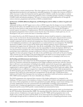 106 PRESIDENTIAL INITIATIVE TO END HUNGER IN AFRICA (IEHA)
sufficient food to sustain normal activities. Thus there appears to be a dis-connect between IEHA’s goal of
rapid agricultural productivity and targeting the vulnerable populations. To address the concerns of IEHA, it
will be necessary to adjust the framework and the approaches of IEHA, modify the main pillars to include
health, education and nutrition and provide significant sources of funding (perhaps requiring co-funding from
USAID’s health and education programs). The areas of concern that require adjustments cut through the
various structures, programmes and activities of IEHA as detailed below:
(i) Structure of IEHA (Bilateral, Regional, and Washington) and its ability to achieve its goals and
objectives
Admittedly for Kenya the SO7 targets were so close to IEHA targets that the change-over was not difficult.
During the SO7 phase, the USAID mission was the sole implementing agency for these programmes and it
was easy for the mission to fully interact with the national programmes, as the mission also brought in
external capacity for purposes of implementation. With the institutionalization of IEHA as the key sponsor of
development programmes there is need to ensure that the role of the mission is clearly spelt out, vis a vis
Washington’s role, just to ensure that there is ownership at all levels.
It is critical that the as the IEHA framework takes hold, the mission should be retained as a major partner
since it is the one that knows the local partnerships, the politics, the needs and is often involved in sessions
where priority setting fora are held by local institutions or Government of Kenya. IEHA also needs to
consider congruence with the national and emerging intra-African development organs which are more likely
to feel sidelined if consultations at the regional level or at continental level are not transparent. The NEPAD
sponsored CAADP is a case in point and the IEHA policy dialogue pathways need to capture more
articulately the insights from the African side. After all, the sustainability of the African development depends
on how well African structures will be built to take the responsibility for future development. IEHA by its
own pronouncement recognizes the value of partnership and that is an important prerequisite for success, but
partnerships mean collaboration amongst contributors at all levels of planning and/or implementation
regardless of what each partner brings to the table. In the end IEHA must work itself out the job of feeding
Africa and that can only be happen if the partnerships built in the IEHA era are strong enough to continue
with the responsibilities either identified during the IEHA support phase or emerging as time moves on.
(ii) Funding and disbursement mechanisms
One message that has come clearly from the IEHA programme implementers is that they recognize that
IEHA has somewhat cushioned the programmes from budget oscillations and that they welcome. However,
there is still year to year uncertainty on funding levels, and the current levels (in good years, approximately
$6.5 million) are below the levels approved under SO 7 ($7.4 million), despite the fact that IEHA was to be
supplemental to and not replace SO 7. Only in the case of biotechnology are IEHA funds truly additive. With
such funding levels, it is difficult to imagine how vulnerable groups could have been fully incorporated into
the IEHA program, given that IEHA was “put into” an existing set of agricultural productivity and marketing
programs that could not be easily halted and re-programmed. On the plus side, USAID/Kenya had a
relatively well-funded Title II program that was carrying out agriculture, health and nutrition, sanitation and
HIV/AIDS nutrition programs in the most vulnerable areas of Kenya
The IEHA programmes also expressed their concerns of the budget inadequacies as compared to the
challenges. Of equal concern is the timeliness of release of funds to the contracts and agreements, particularly
since most of these programmes are tied to the agricultural seasonality. Missing a season means missing a year
of results. Implementers were also concerned about the predictability of funding of the programmes.
Currently there is background apprehension in regard to the transition from USAID framework to the IEHA
framework and the sooner IEHA profile is raised, clarified and entrenched the better.
Most partners expressed frustration with regard to the IEHA reporting framework which was developed after
the SO7 Performance Monitoring Plan (PMP). The reporting framework, which has two different reporting
systems and sets of indicators, is not quite the same as the SO-7 PMP, and the programmes have to do
double work to satisfy the mission and the IEHA. It was observed that the reporting format has not been
well thought through and this is evidenced by the almost impossible task of comparing performance results
 