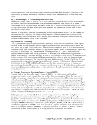 PRESIDENTIAL INITIATIVE TO END HUNGER IN AFRICA (IEHA) 107
across programmes. Some programmes report on gains made in their physical areas of performance, while
others report on national data bases as their basis of impact! There is an urgent need to clarify these grey
areas.
(iii) Costs and impact of existing and potential activities
Looking back on the targets of the IEHA as of 2002/3 and the achievements made by 2005/6 one can trace
the trend of the return on investment for these programmes from which some lessons can be drawn. It
would appear that at this point in time perhaps the easiest way of measuring progress comparatively is to look
at cross cutting targets that were agreed upon at the beginning and tease out the progress made over the
period under consideration.
In nearly all programmes the major lesson emerging is that while productivity is key, it can only happen and
be sustained if other important and complementary objectives are addressed and these primarily include
linkages to and expansion of markets/trade. Without doubt each of the programmes herein reviewed has
shown remarkable success against the set milestones.
(iv) Science and Technology
The Kenyan agricultural research institutions have been major beneficiaries of support from USAID/Kenya
and now IEHA. Much as they have received support the institutions still need more shoring to ensure that
they remain able to apply cutting edge science for agricultural development. Most of all the institutions need
support to enable them to maintain linkages with the international pace setters to ensure that they remain well
connected to global trends. S&T is a fast moving field and lack of say ICT capacity, understanding of
international protocols like trade tariffs, the workings of WTO and other important platforms that have a
bearing on science policy, can make a brilliant biologist or economist irrelevant in terms of development goals
and opportunities. So it is important that IEHA continues with the efforts to build and sharpen technical
capacity as core support services that are so critical in good S&T institutions. One way of achieving this is to
ensure that whenever possible American Advanced Research Institutes (AARI) work in collaboration with
local institutions like KARI, KEPHIS and Tegemeo and that there are strong platforms of material and
people exchange. Such collaboration may increase the social science focus on desired challenges and research
resources and that may in turn help reduce possible staff attrition through horizontal and vertical movements
to other institutions.
(v) Strategic Analysis and Knowledge Support System (SAKSS)
Strategic Analysis and Knowledge Support System (SAKSS) is a new information and knowledge
management initiative to support agriculture and rural development strategies in Africa. The main goal of
SAKSS is to empower policy makers, researchers, development practitioners and beneficiary communities
with information and knowledge to support the design, implementation, monitoring and evaluation, and
impact assessment of agriculture and rural development strategies. SAKSS intends to achieve this overall goal
by creating an open platform that allows individuals and organizations to share data, information, knowledge
and analytical tools using modern information and communication technologies. In addition, SAKSS intends
to work with and strengthen the research and analytical capacity of existing institutions, both at national and
regional levels. This programme will benefit immensely if incubated more closely in the USAID/EA, which
already has well established regional networks like ASARECA.
In Kenya, SAKSS is domiciled at ILRI from where it is supposed to make links with a multiplicity of
programmes in order to make contributions to the analytical profiles. Unfortunately this proposed
programme seems to be an unknown entity and it appears that it was set up without much consultation. For
example, although the lead person visited the Ministry of Agriculture, the Ministry staff was left unsure as to
what gains SAKSS would bring as compared to say what Tegemeo, KIPRA, IPAR, IDS of the University of
Nairobi already provide. If SAKSS is to be taken seriously as a regional contributor more needs to be done
firstly by clarifying the agenda of SAKSS vis-a-vis existing institutions and the links to the IEHA network,
and secondly showing the value added by its incorporation into the analytical mechanisms.
 