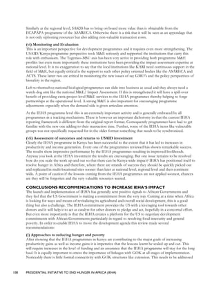108 PRESIDENTIAL INITIATIVE TO END HUNGER IN AFRICA (IEHA)
Similarly at the regional level, SAKSS has to bring on board more value than is obtainable from the
ECAPAPA programme of the ASARECA. Otherwise there is a risk that it will be seen as an appendage that
is not only siphoning resources but also adding non-valuable transaction costs.
(vi) Monitoring and Evaluation
This is an important perspective for development programmes and it requires even more strengthening. The
USAID/Kenya programme perspective took M&E seriously and supported the institutions that carry this
role with enthusiasm. The Tegemeo-MSU axis has been very active in providing both programme M&E
profiles but even more importantly these institutions have been providing the impact assessment expertise at
national level. It is no exaggeration to say that the local institutions like KARI need continuous support in the
field of M&E, but equally critical is the support to such other policy oriented bodies like the ASARECA and
ACTS. These latter two are critical in monitoring the new issues of say GMO’s and the policy perspectives of
biosafety in the region.
Left to themselves national biological programmes can slide into business as usual and they always need a
watch-dog arm like the national M&E/ Impact Assessment. If this is strengthened it will have a spill-over
benefit of providing extra-project level M&E services to the IEHA programmes thereby helping to forge
partnerships at the operational level. A strong M&E is also important for encouraging programme
adjustments especially when the demand side is given articulate attention.
At the IEHA programme level this is an extremely important activity and is generally embraced by all
programmes as a tracking mechanism. There is however an important dichotomy in that the current IEHA
reporting framework is different from the original report format. Consequently programmes have had to get
familiar with the new one adding to their transaction time. Further, some of the IEHA items like vulnerable
groups was not specifically requested for in the older format something that needs to be synchronized.
(vii) Assessment of outcomes and returns to USAID investment
Clearly the IEHA programme in Kenya has been successful to the extent that it has led to increases in
productivity and income generation. Every one of the programmes reviewed has shown remarkable success.
The results show impressive performance by the IEHA programmes resulting in improved livelihoods.
Anyway you look at the IEHA investment the results are encouraging. But one issue remains to be resolved
how do you scale the work up and out so that there can be Kenya-wide impact? IEHA has positioned itself to
resolve hunger in Africa and therefore, where there are strands of success they should be quickly picked out
and replicated in multi-locational sites sooner than later at national level, regional level and then continent
wide. A point of caution if the lessons coming from the IEHA programmes are not applied soonest, chances
are they will be forgotten and the very valuable resources wasted.
CONCLUSIONS RECOMMENDATIONS TO INCREASE IEHA’S IMPACT
The launch and implementation of IEHA has generally sent positive signals to African Governments and
they feel that the US Government is making a commitment from the very top. Coming at a time when Africa
is looking for ways and means of revitalizing its agricultural and overall social development, this is a good
thing but also a challenge. The IEHA commitment provides the US with a leveraging tool towards other
donors and it will help it to act as catalyst for other donors to pledge and act, hopefully in a concerted effort.
But even more importantly is that the IEHA creates a platform for the US to negotiate development
commitments with African Governments particularly in regard to resolving food insecurity and general
poverty. In order to enable IEHA to move the development agenda this review made several
recommendations:
(i) Approaches to reducing hunger and poverty
After showing that the IEHA programmes in Kenya are contributing to the major goals of increasing
productivity gains as well as income gains it is imperative that the lessons learnt be scaled up and out. This
will require increases in the level of funding and an assurance that the IEHA programme will stay for the long
haul. It is equally important to stress the importance of linkages with GOK at all stages of implementation.
Noticeably there is little formal connectivity with GOK structures like extension. This needs to be addressed
 